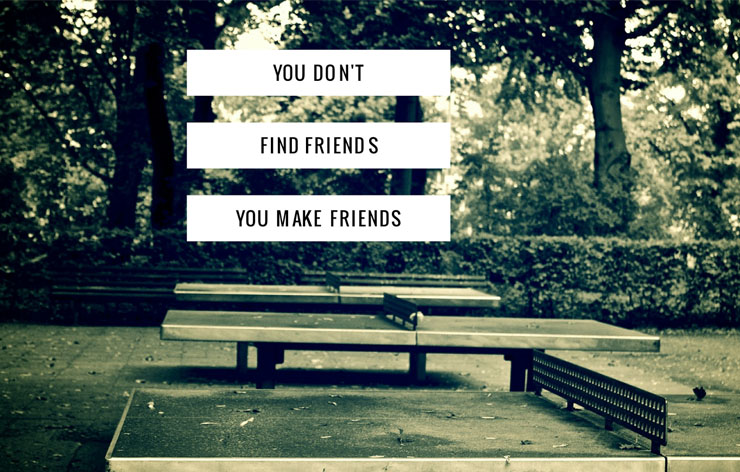 You don't find friends, you make friends